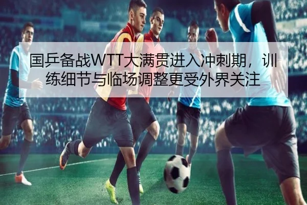 国乒备战WTT大满贯进入冲刺期，训练细节与临场调整更受外界关注
